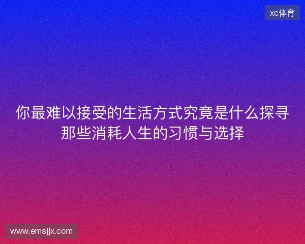 你最难以接受的生活方式究竟是什么探寻那些消耗人生的习惯与选择